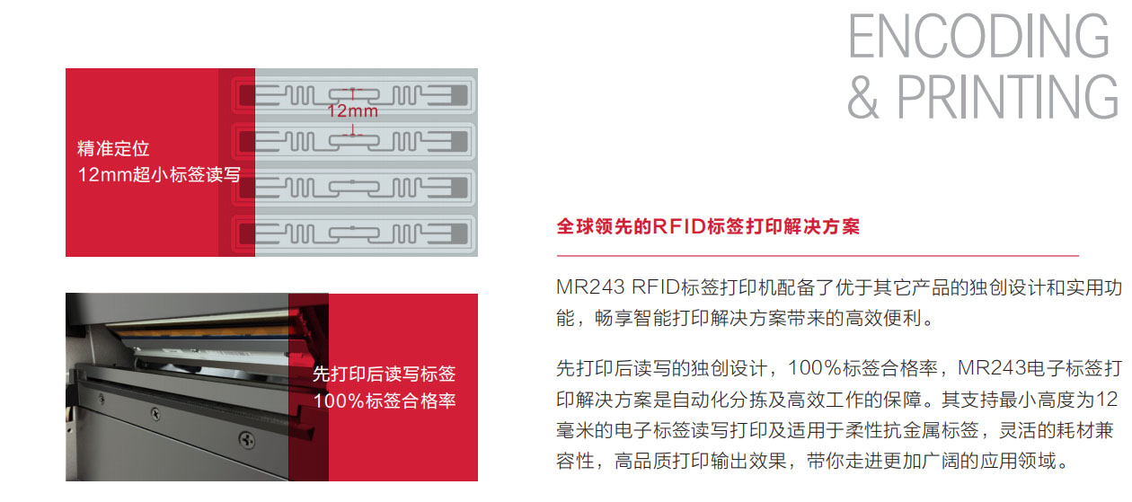 MR243 RFID 标签打印机配备了优于其它产品的独创设计和实用功能，畅享智能打印解决方案带来的高效便利。先打印后读写的独创设计，100％标签合格率，MR243电子标签打印解决方案是自动化分拣及高效工作的保障。其支持最小高度为12毫米的电子标签读写打印及适用于柔性抗金属标签，灵活的耗材兼容性，高品质打印输出效果，带你走进更加广阔的应用领域。